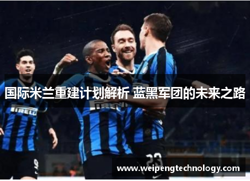 国际米兰重建计划解析 蓝黑军团的未来之路