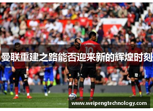 曼联重建之路能否迎来新的辉煌时刻
