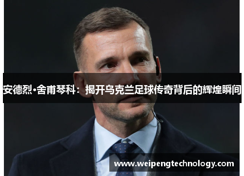 安德烈·舍甫琴科：揭开乌克兰足球传奇背后的辉煌瞬间