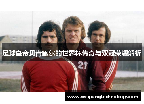 足球皇帝贝肯鲍尔的世界杯传奇与双冠荣耀解析