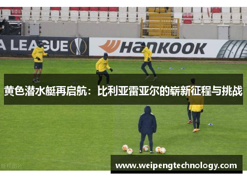 黄色潜水艇再启航：比利亚雷亚尔的崭新征程与挑战