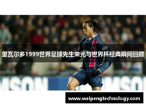 里瓦尔多1999世界足球先生荣光与世界杯经典瞬间回顾