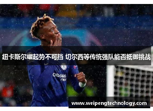 纽卡斯尔崛起势不可挡 切尔西等传统强队能否抵御挑战