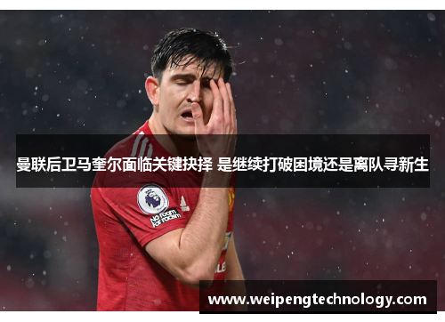 曼联后卫马奎尔面临关键抉择 是继续打破困境还是离队寻新生